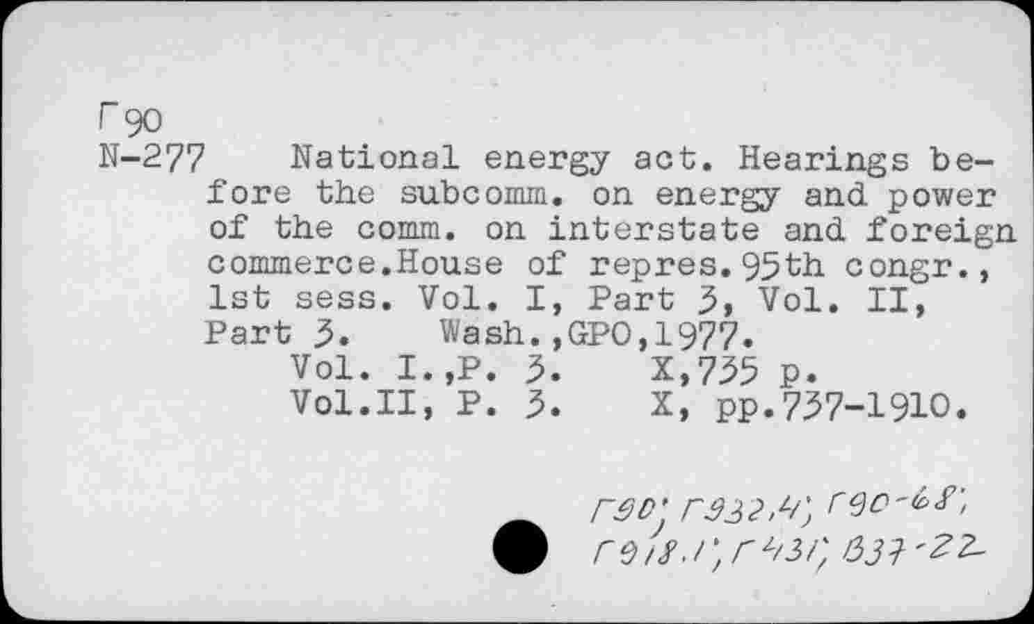 ﻿r 90
N-277 National energy act. Hearings before the subcomm, on energy and power of the comm, on interstate and foreign commerce.House of repres.95th congr., 1st sess. Vol. I, Part 3, Vol. II, Part 3. Wash.,GPO,1977.
Vol. I.,P. 3.	X,735 p.
Vol.II, P. 3.	X, pp.737-1910.
rSD' r33 2.%